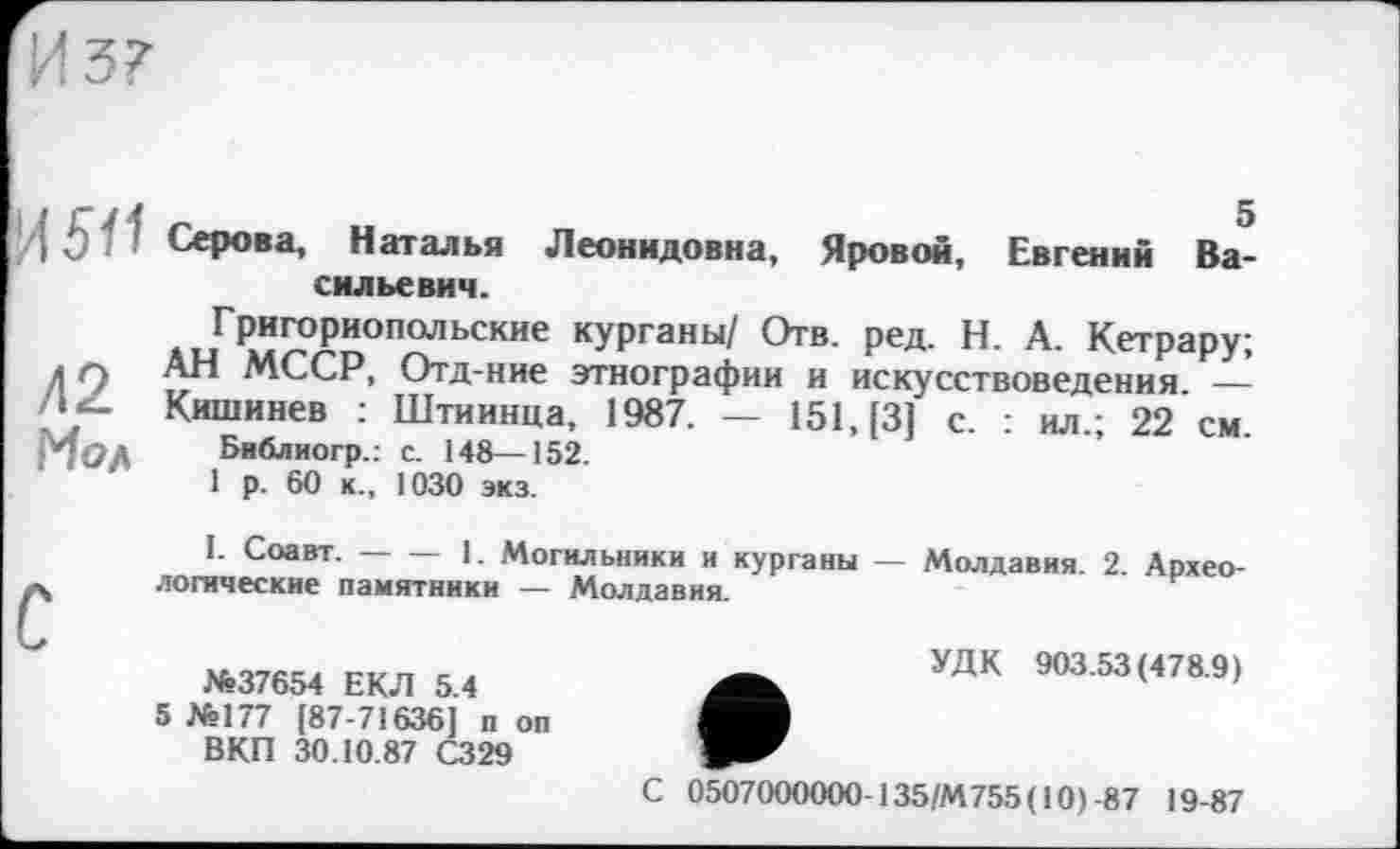 ﻿И 37
/| ß Серова, Наталья Леонидовна, Яровой, Евгении Васильевич.
Григориопольские курганы/ Отв. ред. Н. А. Кетрару; АН МССР, Отд-ние этнографии и искусствоведения. — Кишинев : Штиинца, 1987. — 151, [3] с. : ил.; 22 см.
Библиогр.: с. 148—152.
1 р. 60 к., 1030 экз.
Л2 Мол
С
1. Соавт.----1. Могильники и курганы — Молдавия. 2. Архео-
логические памятники — Молдавия.
№37654 ЕКЛ 5.4
5 №177 {87-71636] п оп ВКП 30.10.87 С329
УДК 903.53(478.9)
С 0507000000 135/М755 (10)-87 19-87